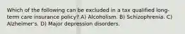 Which of the following can be excluded in a tax qualified long-term care insurance policy? A) Alcoholism. B) Schizophrenia. C) Alzheimer's. D) Major depression disorders.