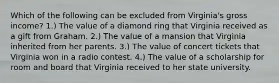 Which of the following can be excluded from Virginia's gross income? 1.) The value of a diamond ring that Virginia received as a gift from Graham. 2.) The value of a mansion that Virginia inherited from her parents. 3.) The value of concert tickets that Virginia won in a radio contest. 4.) The value of a scholarship for room and board that Virginia received to her state university.