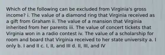 Which of the following can be excluded from Virginia's gross income? i. The value of a diamond ring that Virginia received as a gift from Graham ii. The value of a mansion that Virginia inherited from her parents iii. The value of concert tickets that Virginia won in a radio contest iv. The value of a scholarship for room and board that Virginia received to her state university a. I only b. I and II c. I, II, and III d. II, III, and IV