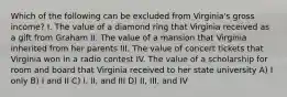 Which of the following can be excluded from Virginia's gross income? I. The value of a diamond ring that Virginia received as a gift from Graham II. The value of a mansion that Virginia inherited from her parents III. The value of concert tickets that Virginia won in a radio contest IV. The value of a scholarship for room and board that Virginia received to her state university A) I only B) I and II C) I, II, and III D) II, III, and IV