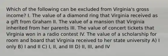 Which of the following can be excluded from Virginia's gross income? I. The value of a diamond ring that Virginia received as a gift from Graham II. The value of a mansion that Virginia inherited from her parents III. The value of concert tickets that Virginia won in a radio contest IV. The value of a scholarship for room and board that Virginia received to her state university A) I only B) I and II C) I, II, and III D) II, III, and IV