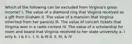 Which of the following can be excluded from Virginia's gross income? I. The value of a diamond ring that Virginia received as a gift from Graham II. The value of a mansion that Virginia inherited from her parents III. The value of concert tickets that Virginia won in a radio contest IV. The value of a scholarship for room and board that Virginia received to her state university a. I only b. I & II c. I, II, & III d. II, III, & IV