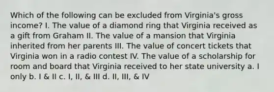 Which of the following can be excluded from Virginia's gross income? I. The value of a diamond ring that Virginia received as a gift from Graham II. The value of a mansion that Virginia inherited from her parents III. The value of concert tickets that Virginia won in a radio contest IV. The value of a scholarship for room and board that Virginia received to her state university a. I only b. I & II c. I, II, & III d. II, III, & IV