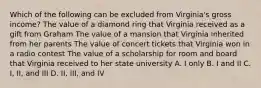 Which of the following can be excluded from Virginia's gross income? The value of a diamond ring that Virginia received as a gift from Graham The value of a mansion that Virginia inherited from her parents The value of concert tickets that Virginia won in a radio contest The value of a scholarship for room and board that Virginia received to her state university A. I only B. I and II C. I, II, and III D. II, III, and IV