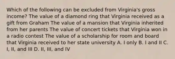 Which of the following can be excluded from Virginia's gross income? The value of a diamond ring that Virginia received as a gift from Graham The value of a mansion that Virginia inherited from her parents The value of concert tickets that Virginia won in a radio contest The value of a scholarship for room and board that Virginia received to her state university A. I only B. I and II C. I, II, and III D. II, III, and IV