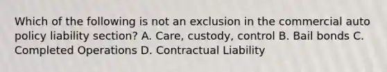 Which of the following is not an exclusion in the commercial auto policy liability section? A. Care, custody, control B. Bail bonds C. Completed Operations D. Contractual Liability