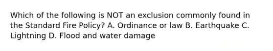 Which of the following is NOT an exclusion commonly found in the Standard Fire Policy? A. Ordinance or law B. Earthquake C. Lightning D. Flood and water damage