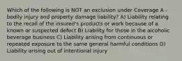 Which of the following is NOT an exclusion under Coverage A - bodily injury and property damage liability? A) Liability relating to the recall of the insured's products or work because of a known or suspected defect B) Liability for those in the alcoholic beverage business C) Liability arising from continuous or repeated exposure to the same general harmful conditions D) Liability arising out of intentional injury