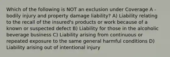 Which of the following is NOT an exclusion under Coverage A - bodily injury and property damage liability? A) Liability relating to the recall of the insured's products or work because of a known or suspected defect B) Liability for those in the alcoholic beverage business C) Liability arising from continuous or repeated exposure to the same general harmful conditions D) Liability arising out of intentional injury