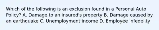 Which of the following is an exclusion found in a Personal Auto Policy? A. Damage to an insured's property B. Damage caused by an earthquake C. Unemployment income D. Employee infedelity