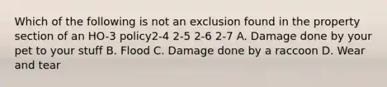 Which of the following is not an exclusion found in the property section of an HO-3 policy2-4 2-5 2-6 2-7 A. Damage done by your pet to your stuff B. Flood C. Damage done by a raccoon D. Wear and tear