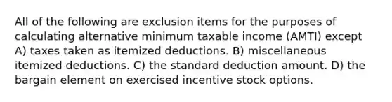 All of the following are exclusion items for the purposes of calculating alternative minimum taxable income (AMTI) except A) taxes taken as itemized deductions. B) miscellaneous itemized deductions. C) the standard deduction amount. D) the bargain element on exercised incentive stock options.