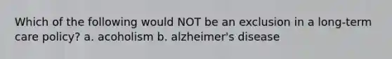 Which of the following would NOT be an exclusion in a long-term care policy? a. acoholism b. alzheimer's disease