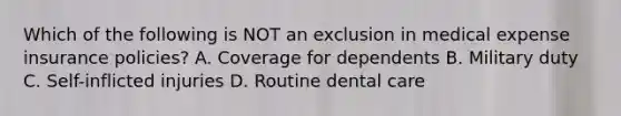 Which of the following is NOT an exclusion in medical expense insurance policies? A. Coverage for dependents B. Military duty C. Self-inflicted injuries D. Routine dental care