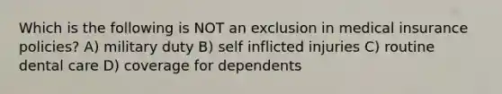 Which is the following is NOT an exclusion in medical insurance policies? A) military duty B) self inflicted injuries C) routine dental care D) coverage for dependents