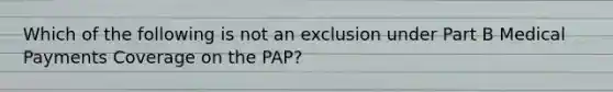 Which of the following is not an exclusion under Part B Medical Payments Coverage on the PAP?