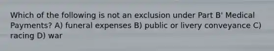 Which of the following is not an exclusion under Part B' Medical Payments? A) funeral expenses B) public or livery conveyance C) racing D) war