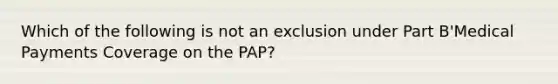 Which of the following is not an exclusion under Part B'Medical Payments Coverage on the PAP?