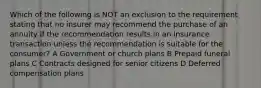 Which of the following is NOT an exclusion to the requirement stating that no insurer may recommend the purchase of an annuity if the recommendation results in an insurance transaction unless the recommendation is suitable for the consumer? A Government or church plans B Prepaid funeral plans C Contracts designed for senior citizens D Deferred compensation plans