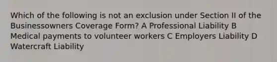 Which of the following is not an exclusion under Section II of the Businessowners Coverage Form? A Professional Liability B Medical payments to volunteer workers C Employers Liability D Watercraft Liability