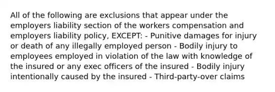 All of the following are exclusions that appear under the employers liability section of the workers compensation and employers liability policy, EXCEPT: - Punitive damages for injury or death of any illegally employed person - Bodily injury to employees employed in violation of the law with knowledge of the insured or any exec officers of the insured - Bodily injury intentionally caused by the insured - Third-party-over claims