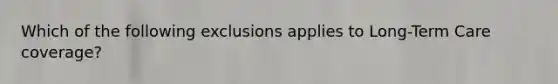 Which of the following exclusions applies to Long-Term Care coverage?