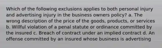 Which of the following exclusions applies to both personal injury and advertising injury in the business owners policy? a. The wrong description of the price of the goods, products, or services b. Willful violation of a penal statute or ordinance committed by the insured c. Breach of contract under an implied contract d. An offense committed by an insured whose business is advertising