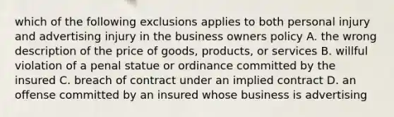 which of the following exclusions applies to both personal injury and advertising injury in the business owners policy A. the wrong description of the price of goods, products, or services B. willful violation of a penal statue or ordinance committed by the insured C. breach of contract under an implied contract D. an offense committed by an insured whose business is advertising