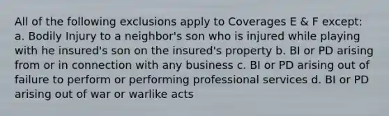 All of the following exclusions apply to Coverages E & F except: a. Bodily Injury to a neighbor's son who is injured while playing with he insured's son on the insured's property b. BI or PD arising from or in connection with any business c. BI or PD arising out of failure to perform or performing professional services d. BI or PD arising out of war or warlike acts