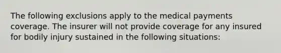 The following exclusions apply to the medical payments coverage. The insurer will not provide coverage for any insured for bodily injury sustained in the following situations: