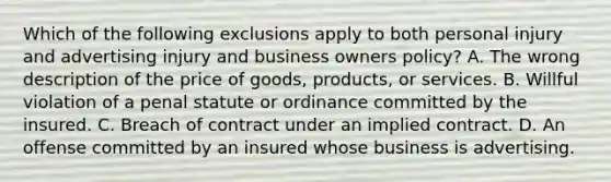 Which of the following exclusions apply to both personal injury and advertising injury and business owners policy? A. The wrong description of the price of goods, products, or services. B. Willful violation of a penal statute or ordinance committed by the insured. C. Breach of contract under an implied contract. D. An offense committed by an insured whose business is advertising.