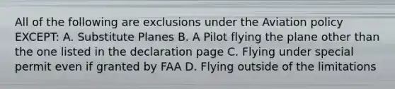 All of the following are exclusions under the Aviation policy EXCEPT: A. Substitute Planes B. A Pilot flying the plane other than the one listed in the declaration page C. Flying under special permit even if granted by FAA D. Flying outside of the limitations