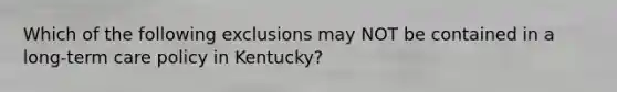 Which of the following exclusions may NOT be contained in a long-term care policy in Kentucky?