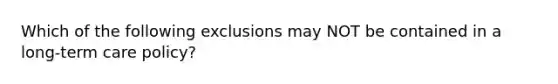 Which of the following exclusions may NOT be contained in a long-term care policy?