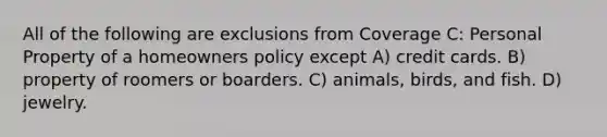 All of the following are exclusions from Coverage C: Personal Property of a homeowners policy except A) credit cards. B) property of roomers or boarders. C) animals, birds, and fish. D) jewelry.