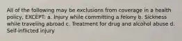 All of the following may be exclusions from coverage in a health policy, EXCEPT: a. Injury while committing a felony b. Sickness while traveling abroad c. Treatment for drug and alcohol abuse d. Self-inflicted injury