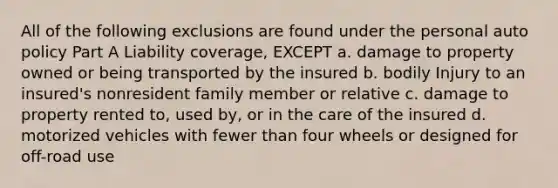 All of the following exclusions are found under the personal auto policy Part A Liability coverage, EXCEPT a. damage to property owned or being transported by the insured b. bodily Injury to an insured's nonresident family member or relative c. damage to property rented to, used by, or in the care of the insured d. motorized vehicles with fewer than four wheels or designed for off-road use