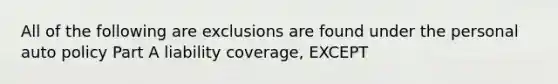 All of the following are exclusions are found under the personal auto policy Part A liability coverage, EXCEPT