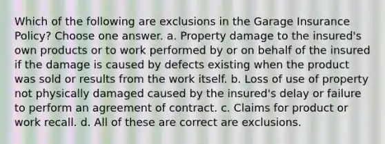 Which of the following are exclusions in the Garage Insurance Policy? Choose one answer. a. Property damage to the insured's own products or to work performed by or on behalf of the insured if the damage is caused by defects existing when the product was sold or results from the work itself. b. Loss of use of property not physically damaged caused by the insured's delay or failure to perform an agreement of contract. c. Claims for product or work recall. d. All of these are correct are exclusions.