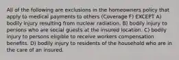 All of the following are exclusions in the homeowners policy that apply to medical payments to others (Coverage F) EXCEPT A) bodily injury resulting from nuclear radiation. B) bodily injury to persons who are social guests at the insured location. C) bodily injury to persons eligible to receive workers compensation benefits. D) bodily injury to residents of the household who are in the care of an insured.