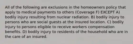 All of the following are exclusions in the homeowners policy that apply to medical payments to others (Coverage F) EXCEPT A) bodily injury resulting from nuclear radiation. B) bodily injury to persons who are social guests at the insured location. C) bodily injury to persons eligible to receive workers compensation benefits. D) bodily injury to residents of the household who are in the care of an insured.