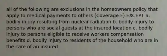 all of the following are exclusions in the homeowners policy that apply to medical payments to others (Coverage F) EXCEPT a. bodily injury resulting from nuclear radiation b. bodily injury to persons who are social guests at the insured location c. bodily injury to persons eligible to receive workers compensation benefits d. bodily injury to residents of the household who are in the care of an insured