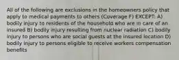 All of the following are exclusions in the homeowners policy that apply to medical payments to others (Coverage F) EXCEPT: A) bodily injury to residents of the household who are in care of an insured B) bodily injury resulting from nuclear radiation C) bodily injury to persons who are social guests at the insured location D) bodily injury to persons eligible to receive workers compensation benefits