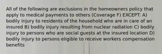 All of the following are exclusions in the homeowners policy that apply to medical payments to others (Coverage F) EXCEPT: A) bodily injury to residents of the household who are in care of an insured B) bodily injury resulting from nuclear radiation C) bodily injury to persons who are social guests at the insured location D) bodily injury to persons eligible to receive workers compensation benefits