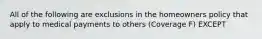 All of the following are exclusions in the homeowners policy that apply to medical payments to others (Coverage F) EXCEPT