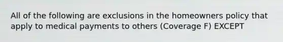 All of the following are exclusions in the homeowners policy that apply to medical payments to others (Coverage F) EXCEPT