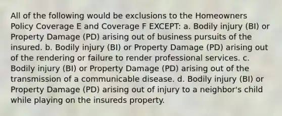 All of the following would be exclusions to the Homeowners Policy Coverage E and Coverage F EXCEPT: a. Bodily injury (BI) or Property Damage (PD) arising out of business pursuits of the insured. b. Bodily injury (BI) or Property Damage (PD) arising out of the rendering or failure to render professional services. c. Bodily injury (BI) or Property Damage (PD) arising out of the transmission of a communicable disease. d. Bodily injury (BI) or Property Damage (PD) arising out of injury to a neighbor's child while playing on the insureds property.