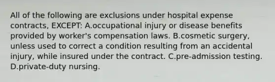 All of the following are exclusions under hospital expense contracts, EXCEPT: A.occupational injury or disease benefits provided by worker's compensation laws. B.cosmetic surgery, unless used to correct a condition resulting from an accidental injury, while insured under the contract. C.pre-admission testing. D.private-duty nursing.