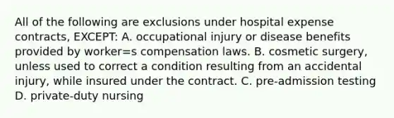 All of the following are exclusions under hospital expense contracts, EXCEPT: A. occupational injury or disease benefits provided by worker=s compensation laws. B. cosmetic surgery, unless used to correct a condition resulting from an accidental injury, while insured under the contract. C. pre-admission testing D. private-duty nursing