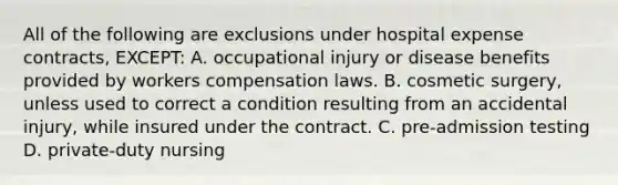 All of the following are exclusions under hospital expense contracts, EXCEPT: A. occupational injury or disease benefits provided by workers compensation laws. B. cosmetic surgery, unless used to correct a condition resulting from an accidental injury, while insured under the contract. C. pre-admission testing D. private-duty nursing